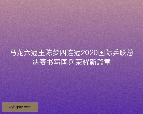 马龙六冠王陈梦四连冠2020国际乒联总决赛书写国乒荣耀新篇章
