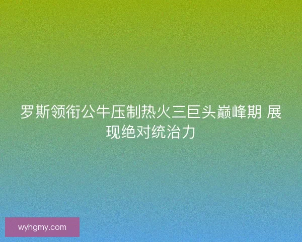 罗斯领衔公牛压制热火三巨头巅峰期 展现绝对统治力
