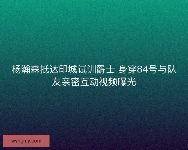 杨瀚森抵达印城试训爵士 身穿84号与队友亲密互动视频曝光