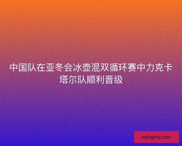 中国队在亚冬会冰壶混双循环赛中力克卡塔尔队顺利晋级