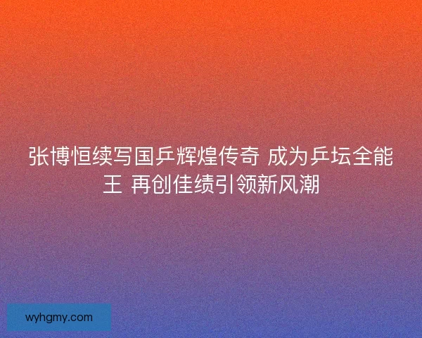 张博恒续写国乒辉煌传奇 成为乒坛全能王 再创佳绩引领新风潮